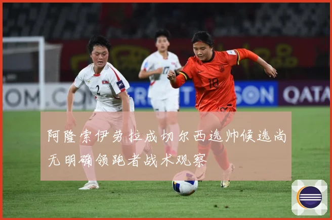 阿隆索伊劳拉成切尔西选帅候选尚无明确领跑者战术观察