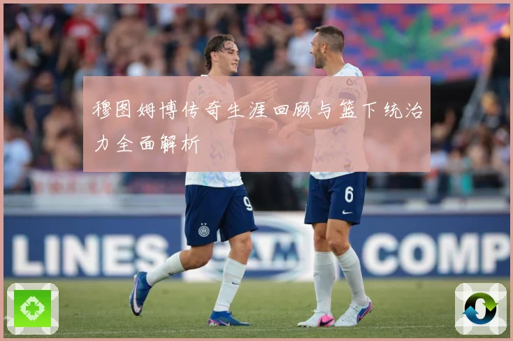 穆图姆博传奇生涯回顾与篮下统治力全面解析