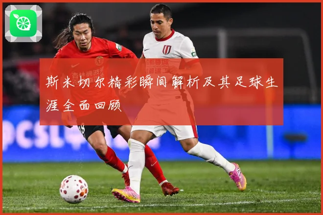 斯米切尔精彩瞬间解析及其足球生涯全面回顾