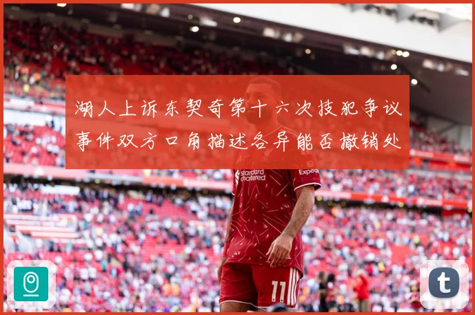 湖人上诉东契奇第十六次技犯争议事件双方口角描述各异能否撤销处赛场复盘