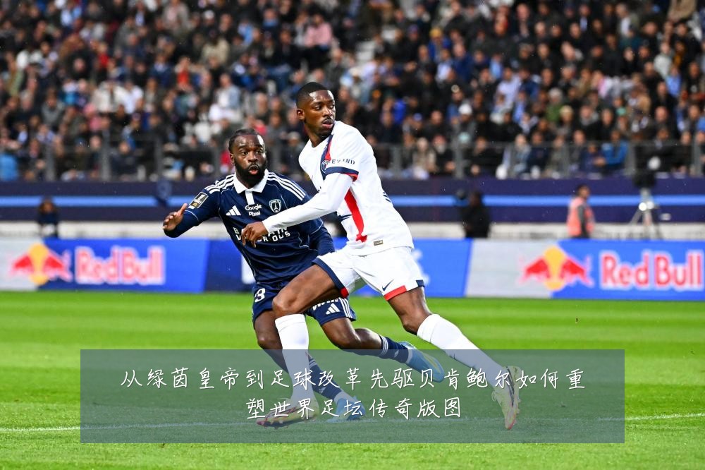 从绿茵皇帝到足球改革先驱贝肯鲍尔如何重塑世界足坛传奇版图