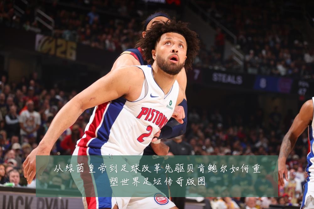 从绿茵皇帝到足球改革先驱贝肯鲍尔如何重塑世界足坛传奇版图